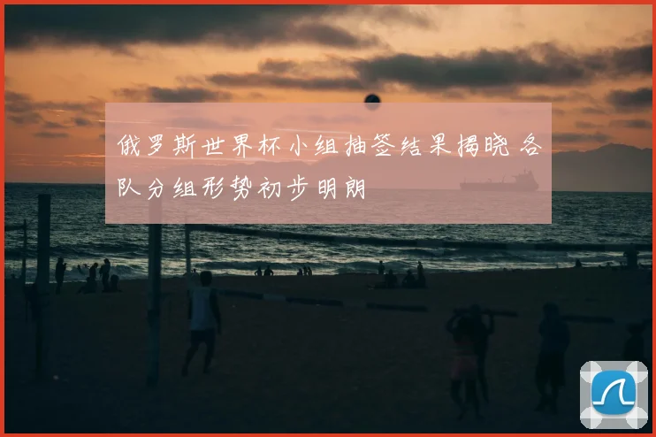 俄罗斯世界杯小组抽签结果揭晓 各队分组形势初步明朗
