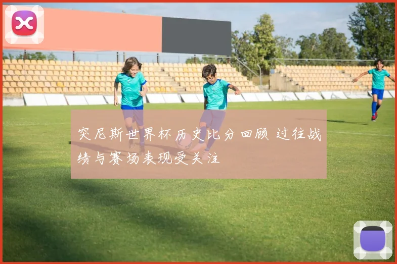 突尼斯世界杯历史比分回顾 过往战绩与赛场表现受关注