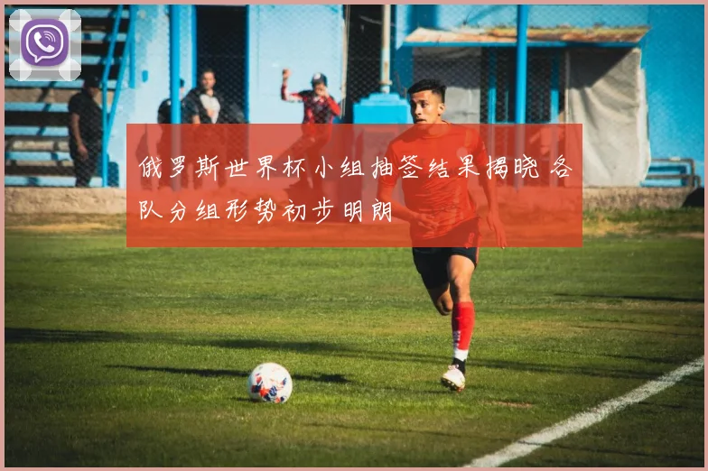 俄罗斯世界杯小组抽签结果揭晓 各队分组形势初步明朗