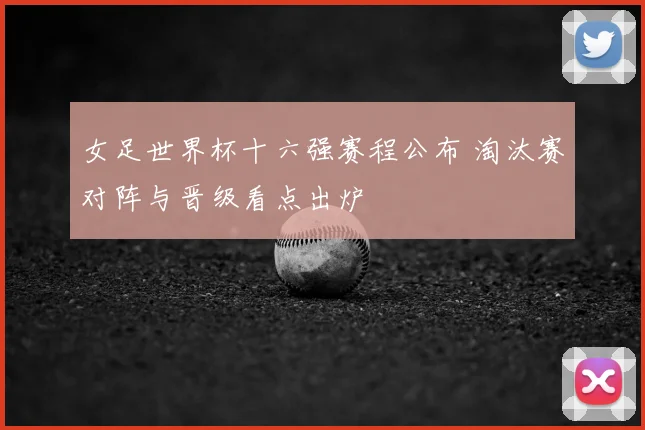 女足世界杯十六强赛程公布 淘汰赛对阵与晋级看点出炉