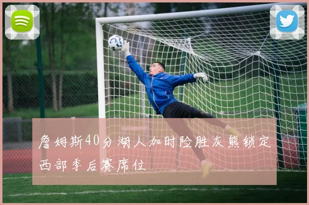 詹姆斯40分湖人加时险胜灰熊锁定西部季后赛席位