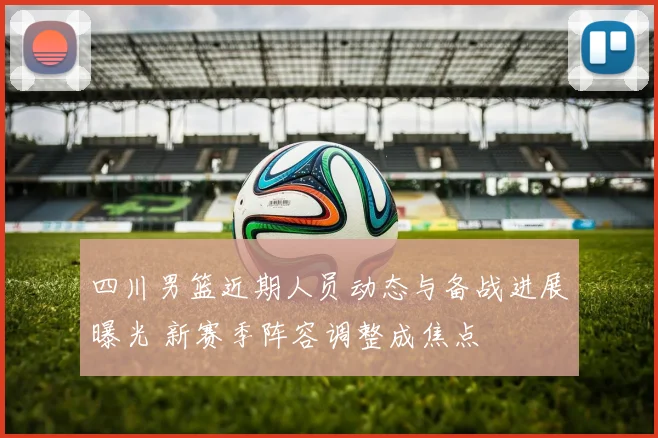 四川男篮近期人员动态与备战进展曝光 新赛季阵容调整成焦点