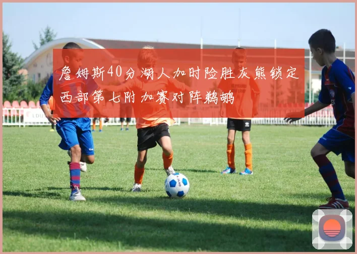 詹姆斯40分湖人加时险胜灰熊锁定西部第七附加赛对阵鹈鹕