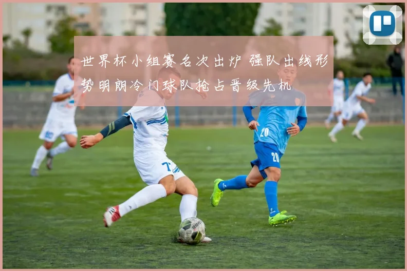 世界杯小组赛名次出炉 强队出线形势明朗冷门球队抢占晋级先机