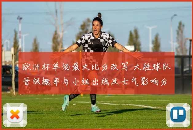 欧洲杯单场最大比分改写 大胜球队晋级概率与小组出线及士气影响分析