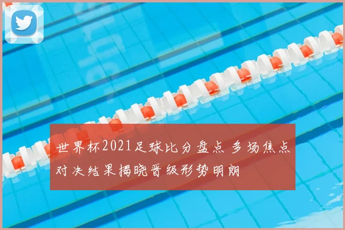 世界杯2021足球比分盘点 多场焦点对决结果揭晓晋级形势明朗