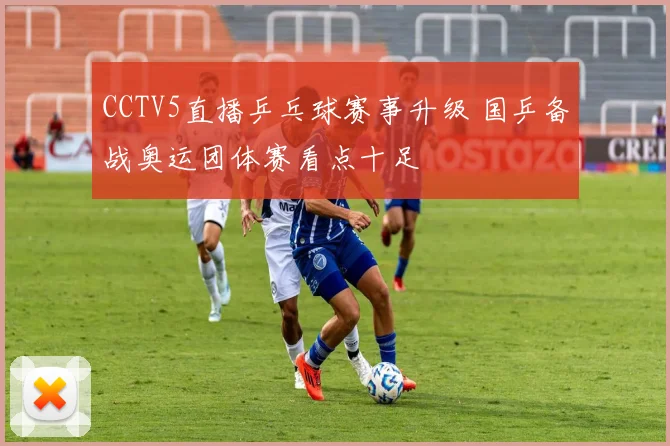 CCTV5直播乒乓球赛事升级 国乒备战奥运团体赛看点十足