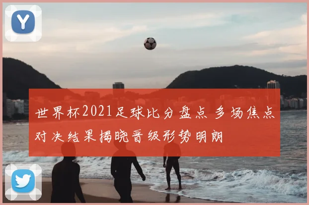 世界杯2021足球比分盘点 多场焦点对决结果揭晓晋级形势明朗