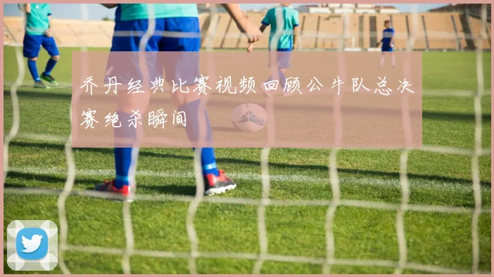 乔丹经典比赛视频回顾公牛队总决赛绝杀瞬间