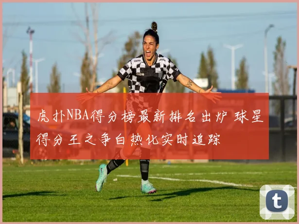 虎扑NBA得分榜最新排名出炉 球星得分王之争白热化实时追踪