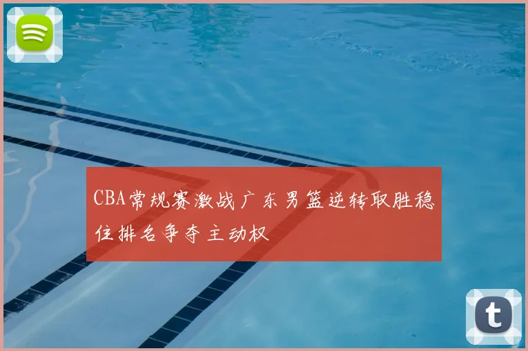 CBA常规赛激战广东男篮逆转取胜稳住排名争夺主动权