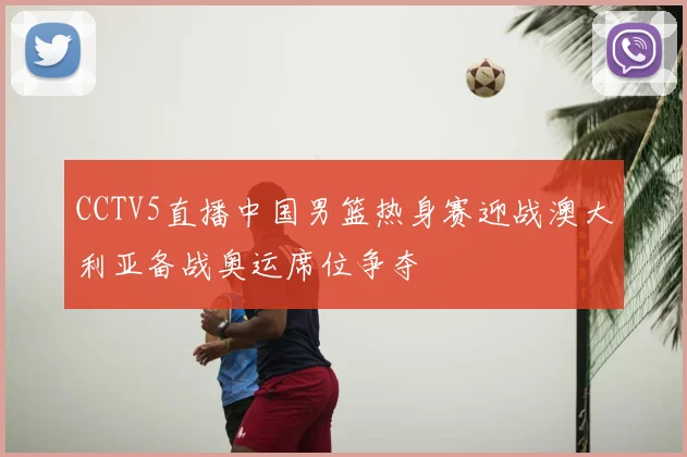 CCTV5直播中国男篮热身赛迎战澳大利亚备战奥运席位争夺