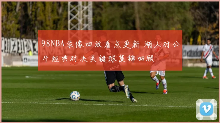 98NBA录像回放看点更新 湖人对公牛经典对决关键球集锦回顾