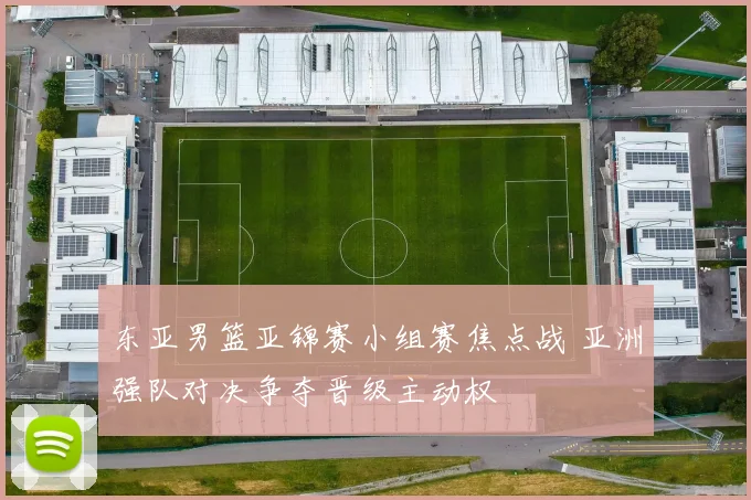 东亚男篮亚锦赛小组赛焦点战 亚洲强队对决争夺晋级主动权