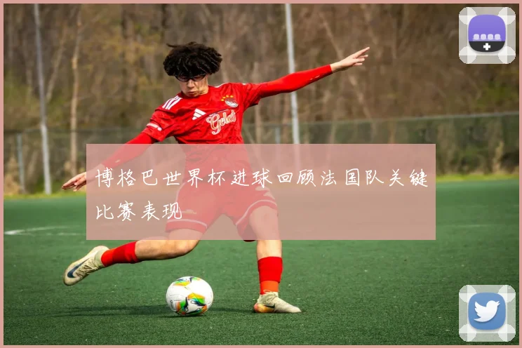 博格巴世界杯进球回顾法国队关键比赛表现
