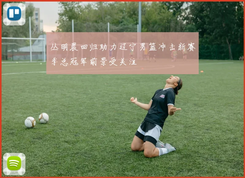 丛明晨回归助力辽宁男篮冲击新赛季总冠军前景受关注