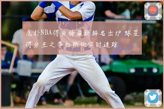 虎扑NBA得分榜最新排名出炉 球星得分王之争白热化实时追踪