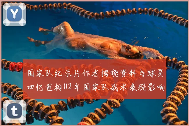 国家队纪录片作者揭晓资料与球员回忆重构02年国家队战术表现影响评估