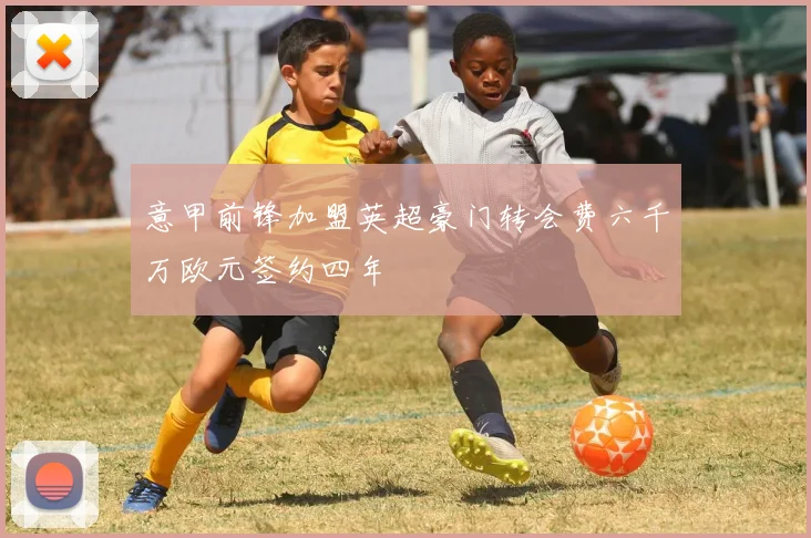 意甲前锋加盟英超豪门转会费六千万欧元签约四年