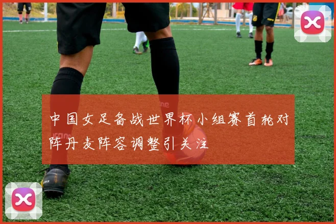 中国女足备战世界杯小组赛首轮对阵丹麦阵容调整引关注