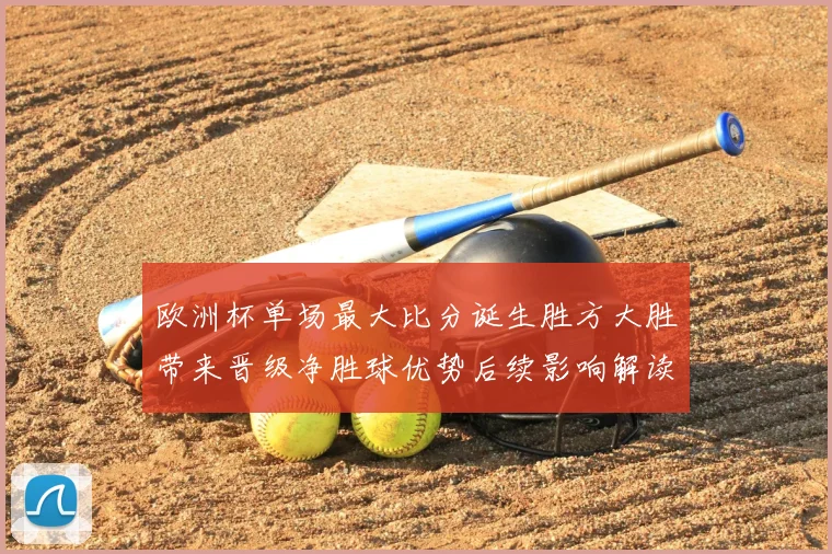 欧洲杯单场最大比分诞生胜方大胜带来晋级净胜球优势后续影响解读