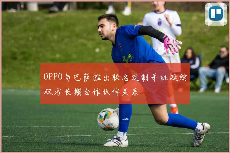 OPPO与巴萨推出联名定制手机延续双方长期合作伙伴关系