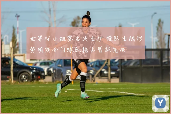 世界杯小组赛名次出炉 强队出线形势明朗冷门球队抢占晋级先机