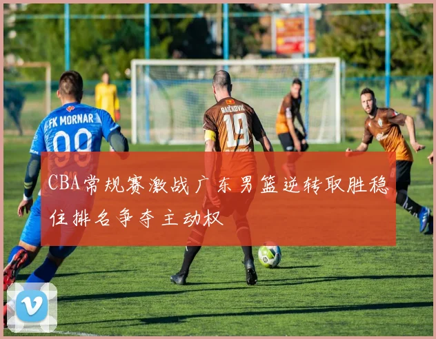 CBA常规赛激战广东男篮逆转取胜稳住排名争夺主动权